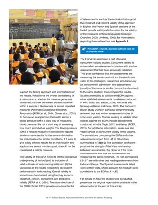 45 ■ School-based Assessments: What and How to Assess Reading
support the testing approach and interpretation of
the results. Reliability is the overall consistency of
a measure—i.e. whether the measure generates
similar results under consistent conditions either
within a sample of like learners or across repeated
measures (American Educational Research
Association [AERA] et al., 2014; Glaser et al., 2001).
To borrow an example from the health sector, a
blood-pressure cuff is a valid way of measuring
blood pressure. It is not a valid way of assessing
how much an individual weighs. The blood-pressure
cuff is a reliable measure if it consistently reports
similar or same results for the same individual or
like individuals under similar conditions. If it were to
give wildly different results for an individual in two
applications several minutes apart, it would not be
considered a reliable measure.
The validity of the EGRA is tied to (1) the conceptual
underpinning of the tool (and its inclusion of
valid subtasks of early reading skills) and (2) the
usefulness of the results in reporting on student
performance in early reading. Overall validity is
sometimes characterised using four key aspects:
construct, content, concurrent, and predictive
validity (AERA et al., 2014). The second edition of
the EGRA Toolkit (2015) provides a substantial list
of references for each of the subtasks that support
the construct and content validity of the approach
in English (the French and Spanish versions of the
toolkit provide additional information for the validity
of the measures in those languages) (Sprenger-
Charolles, 2009; Jiménez, 2009). For more details
regarding these references, see Appendix I.
The EGRA Tooklit, Second Edition can be
accessed here
The EGRA has also been a part of several
concurrent-validity studies. Concurrent validity is
shown when an assessment correlates with another
assessment that has been previously validated.
This gives conidence that the assessments are
measuring the same construct and the results are
valid. In this stratagem, researchers simultaneously
(or concurrently) administer two assessments
(usually of the same or similar construct and content)
to the same student, then compare the results.
Studies attempting to validate the EGRA against
other validated assessments have been conducted
in Peru (Kudo and Bazan, 2009), Honduras and
Nicaragua (Bazan and Gove, 2010). The Kudo and
Bazan study (2009) in particular comprehensively
reviewed oral and written assessment studies of
concurrent validity. Studies seeking to validate other
studies against the EGRA include assessments
conducted in India (Vagh, 2012) and Kenya (ACER,
2015). For additional information, please see also
Vagh’s article on concurrent validity in this volume.
The correlations comparing the EGRA and other
assessments ranged from .41 to .98 and are
summarised in Table 2. The correlation coeficient
provides the strength of the linear relationship
between two variables, the closer to 1 the more
conidence one has that the assessments are
measuring the same construct. The high correlations
(.9–.97) are with other oral reading assessments from
India and Kenya. The Spanish assessments listed
were written tests, which accounts for medium-sized
correlations to the EGRA (.41–.47).
For details on how the studies were conducted,
please see the original reports (links available in the
reference list at the end of this article).
©
Dana
Schmidt/The
William
and
Flora
Hewlett
Foundation
 