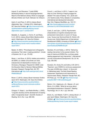 51 ■ School-based Assessments: What and How to Assess Reading
August, D. and Shanahan, T. (eds) (2006).
Developing literacy in second-language learners:
Report of the National Literacy Panel on Language-
Minority Children and Youth. Mahwah, NJ: Erlbaum.
Azami, S. and Pava, C. (2014). Literacy Boost
Afghanistan Year 1, October 2014. Washington,
DC: Save the Children. http://resourcecentre.
savethechildren.se/library/literacy-boost-
afghanistan-year-1-october-2014
Badiable, A., Guajardo, J., Fermin, R. and Robis,
E.J.C. (2013). Literacy Boost Metro Manila endline
report. Washington, DC: Save the Children.
http://resourcecentre.savethechildren.se/
library/literacy-boost-metro-manila-endline-
report-2013
Badian, N. (2001). “Phonological and orthographic
processing: Their roles in reading prediction”. Annals
of Dyslexia, Vol. 51, pp. 179-202.
Bazan, J. and Gove, A. (2010). Análisis psicométrico
de EGRA y su validez concurrente con otras
evaluaciones de desempeño en lectura: caso
Honduras y Nicaragua. Prepared for USAID under
the Education Data for Decision Making (EdData
II) project. Research Triangle Park, NC: RTI
International. http://pdf.usaid.gov/pdf_docs/
PNAEA399.pdf
Brown, C. (2013). Literacy Boost Indonesia: Endline
report 2013. Washington, DC: Save the Children.
http://resourcecentre.savethechildren.
se/library/literacy-boost-indonesia-endline-
report-2013
Chiappe, P., Siegel, L. and Wade-Woolley, L. (2002).
“Linguistic diversity and the development of reading
skills: A longitudinal study”. Scientific Studies of
Reading, Vol. 6, No. 4, pp. 369-400.
Crouch, L. and Gove, A. (2011). “Leaps or one
step at a time: Skirting or helping engage the
debate? The case of reading”. W.J. Jacob and
J.N. Hawkins (eds), Policy debates in comparative,
international and development education.
New York: Palgrave MacMillan. pp. 120-151.
http://www.palgraveconnect.com/pc/
doifinder/10.1057/9780230339361.0018
Cueto, S. and León, J. (2012). Psychometric
characteristics of cognitive development and
achievement instruments in round 3 of Young
Lives. Young Lives Technical Note 25. Oxford, UK:
Young Lives, Oxford Department of International
Development (ODID), University of Oxford. http://
www.grade.org.pe/upload/publicaciones/Archivo/
download/pubs/NDMtn25.pdf
Davidson, M. and Hobbs, J. (2013). “Delivering
reading intervention to the poorest children: The
case of Liberia and EGRA-Plus, a primary grade
reading assessment and intervention”. International
Journal of Educational Development, Vol. 33, No.
3,pp. 283-293.
Davidson, M., Korda, M. and Collins, O.W. (2011).
“Teachers’ use of EGRA for continuous assessment:
The case of EGRA plus: Liberia”. A. Gove and
A. Wetterberg (eds), The Early Grade Reading
Assessment: Applications and interventions to
improve basic literacy. Research Triangle Park, NC:
RTI Press, pp. 113-138. http://www.rti.org/
pubs/bk-0007-1109-wetterberg.pdf
Denton, C.A., Hasbrouck, J.E., Weaver, L.R. and
Riccio, C.A. (2000). “What do we know about
phonological awareness in Spanish?” Reading
Psychology, Vol. 21, No. 4, pp. 335-352.
Dowd, A.J. and Mabeti, F. (2011). Literacy Boost—2
year report Malawi. Washington, DC: Save the
Children. http://resourcecentre.savethechildren.
se/library/literacy-boost-2-year-report-malawi
 