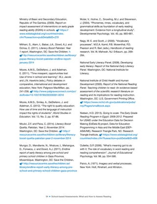 54 ■ School-based Assessments: What and How to Assess Reading
Ministry of Basic and Secondary Education,
Republic of The Gambia. (2009). Report on
impact assessment of interventions on early grade
reading ability (EGRA) in schools. https://
www.eddataglobal.org/countries/index.
cfm?fuseaction=pubDetail&ID=270
Mithani, S., Alam, I., Babar, J.A., Dowd, A.J. and
Ochoa, C. (2011). Literacy Boost Pakistan: Year
1 report. Washington, DC: Save the Children. h
ttp://resourcecentre.savethechildren.se/library/
pepas-literacy-boost-pakistan-endline-report-
january-2014
Moore, A.M.S., DeStefano, J. and Adelman,
E. (2011). “Time misspent, opportunities lost:
Use of time in school and learning”. W.J. Jacob
and J.N. Hawkins (eds.), Policy debates in
comparative, international and development
education, New York: Palgrave MacMillan, pp.
241-258. http://www.palgraveconnect.com/pc/
doifinder/10.1057/9780230339361.0018
Moore, A.M.S., Smiley, A., DeStefano, J. and
Adelman, E. (2012). “The right to quality education:
How use of time and the language of instruction
impact the rights of students”. World Studies in
Education, Vol. 13, No. 2, pp. 67-86.
Moulvi, Z.F. and Pava, C. (2014). Literacy Boost
Quetta, Pakistan, Year 2, November 2014.
Washington, DC: Save the Children. http://
resourcecentre.savethechildren.se/library/literacy-
boost-quetta-pakistan-year-2-november-2014
Mungoi, D., Mandlante, N., Nhatuve, I., Mahangue,
D., Fonseca, J. and Dowd, A.J. (2011). Endline
report of early literacy among pre-school and
primary school children in Gaza Province,
Mozambique. Washington, DC: Save the Children.
http://resourcecentre.savethechildren.se/
library/endline-report-early-literacy-among-pre-
school-and-primary-school-children-gaza-province
Muter, V., Hulme, C., Snowling, M.J. and Stevenson,
J. (2004). “Phonemes, rimes, vocabulary, and
grammatical skills as foundation of early reading
development: Evidence from a longitudinal study”.
Developmental Psychology, Vol. 40, pp. 665-681.
Nagy, W. E. and Scott, J. (2000). “Vocabulary
processes”. M.E.A. Kamil, P.B. Mosenthal, P.D.
Pearson and R. Barr, (eds.), Handbook of reading
research, Vol. III, Mahwah, NJ: Erlbaum, pp. 269-
284.
National Early Literacy Panel. (2008). Developing
early literacy: Report of the National Early Literacy
Panel. Washington, DC: National Institute for
Literacy.
National Institute of Child Health and Human
Development (2000). Report of the National Reading
Panel. Teaching children to read: An evidence-based
assessment of the scientific research literature on
reading and its implications for reading instruction.
Washington, DC: U.S. Government Printing Ofice.
https://www.nichd.nih.gov/publications/pubs/
nrp/Pages/smallbook.aspx
Nielsen, H.D. (2013). Going to scale: The Early Grade
Reading Program in Egypt: 2008-2012. Prepared
for USAID under the Education Data for Decision
Making (EdData II) project, Data for Education
Programming in Asia and the Middle East (DEP-
ASIA/ME). Research Triangle Park, NC: Research
Triangle Institute. https://www.eddataglobal.org/
countries/index.cfm?fuseaction=pubDetail&ID=606
Oullette, G.P. (2006). “What’s meaning got to do
with it: The role of vocabulary in word reading and
reading comprehension”. Journal of Educational
Psychology, Vol. 98, pp. 554-566.
Paivio, A. (1971). Imagery and verbal processes.
New York: Holt, Rinehart, and Winston.
 
