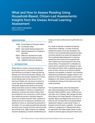 58 ■ What and How to Assess Reading Using Household-Based, Citizen-Led Assessments
ABBREVIATIONS
ASER Annual Status of Education Report
EA Enumeration areas
EGRA Early Grade Reading Assessment
NAPE National Assessment of Progress in
Education
MDGs Millennium Development Goals
SDGs Sustainable Development Goals
UIS UNESCO Institute for Statistics
1. INTRODUCTION
Global efforts to achieve universal education for
all have given rise to a movement of individuals
and institutions committed to measuring learning
attained out of the formal education settings, such
as classrooms and schools. Assessment in formal
school settings does not fully account for the
learning of children who may be out of school on
a given day when the assessment is undertaken.
Conversely, assessments outside of the school
setting would allow access to children irrespective
of their participation in school (i.e. irrespective of
attendance, enrolment and school choice). What
has emerged from this movement is a shift of focus
from measuring success in education based on
inputs such as gross enrolment ratios, presence of
infrastructure such as classrooms, textbooks, and
teachers to a focus on actual learning outcomes of
all children. It is now widely accepted that education
cannot be truly universal until every child who enrols
learns (Filmer et al., 2006). However, the challenge
has been developing a universal understanding and
measure of what constitutes learning (Pritchett et al.,
2013).
As a result of attempts to address this learning
measurement challenge, a number of learning
assessment systems have been developed, one
of which is the household-based assessment (also
commonly referred to as citizen-led assessment).
The household-based assessment is a learning
assessment that is done at the household level
when children are at home away from the formal
school setting. The assessment is undertaken by
trained citizen volunteers and is designed in ways
that enable all children within a selected age-group
(some of whom may be out of school for speciic
reasons) to be assessed. In addition, the household-
based learning assessment engages children in the
presence of their parents/guardians so that instant
feedback on the children’s learning levels is provided
to facilitate the sharing of information and to help
create awareness.
The household-based, citizen-led assessment
was mainly popularised by the Annual Status of
Education Report (ASER) in India in 2005 and has
now taken root in Pakistan, Mali, Senegal and East
Africa (Kenya, the United Republic of Tanzania and
Uganda). Mexico and Nigeria have since come on
board as well. The East-African household-based
assessment initiative is code-named ‘Uwezo’, a
Kiswahili word that means ‘capability’. The Uwezo
initiative is a programme of Twaweza East Africa,
an organization that helps enable children to learn,
citizens to exercise agency and governments to be
What and How to Assess Reading Using
Household-Based, Citizen-Led Assessments:
Insights from the Uwezo Annual Learning
Assessment
MARY GORETTI NAKABUGO
Twaweza East Africa
 