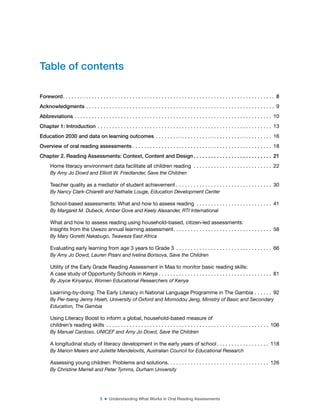 5 ■ Understanding What Works in Oral Reading Assessments
Foreword. . . . . . . . . . . . . . . . . . . . . . . . . . . . . . . . . . . . . . . . . . . . . . . . . . . . . . . . . . . . . . . . . . . . . . . . . 8
Acknowledgments . . . . . . . . . . . . . . . . . . . . . . . . . . . . . . . . . . . . . . . . . . . . . . . . . . . . . . . . . . . . . . . . . 9
Abbreviations . . . . . . . . . . . . . . . . . . . . . . . . . . . . . . . . . . . . . . . . . . . . . . . . . . . . . . . . . . . . . . . . . . . . 10
Chapter 1: Introduction . . . . . . . . . . . . . . . . . . . . . . . . . . . . . . . . . . . . . . . . . . . . . . . . . . . . . . . . . . . . 13
Education 2030 and data on learning outcomes . . . . . . . . . . . . . . . . . . . . . . . . . . . . . . . . . . . . . . . . 16
Overview of oral reading assessments . . . . . . . . . . . . . . . . . . . . . . . . . . . . . . . . . . . . . . . . . . . . . . . . 18
Chapter 2. Reading Assessments: Context, Content and Design . . . . . . . . . . . . . . . . . . . . . . . . . . . 21
Home literacy environment data facilitate all children reading . . . . . . . . . . . . . . . . . . . . . . . . . . . 22
By Amy Jo Dowd and Elliott W. Friedlander, Save the Children
Teacher quality as a mediator of student achievement . . . . . . . . . . . . . . . . . . . . . . . . . . . . . . . . . 30
By Nancy Clark-Chiarelli and Nathalie Louge, Education Development Center
School-based assessments: What and how to assess reading . . . . . . . . . . . . . . . . . . . . . . . . . . 41
By Margaret M. Dubeck, Amber Gove and Keely Alexander, RTI International
What and how to assess reading using household-based, citizen-led assessments:
Insights from the Uwezo annual learning assessment. . . . . . . . . . . . . . . . . . . . . . . . . . . . . . . . . . 58
By Mary Goretti Nakabugo, Twaweza East Africa
Evaluating early learning from age 3 years to Grade 3 . . . . . . . . . . . . . . . . . . . . . . . . . . . . . . . . . 66
By Amy Jo Dowd, Lauren Pisani and Ivelina Borisova, Save the Children
Utility of the Early Grade Reading Assessment in Maa to monitor basic reading skills:
A case study of Opportunity Schools in Kenya . . . . . . . . . . . . . . . . . . . . . . . . . . . . . . . . . . . . . . . 81
By Joyce Kinyanjui, Women Educational Researchers of Kenya
Learning-by-doing: The Early Literacy in National Language Programme in The Gambia . . . . . . 92
By Pei-tseng Jenny Hsieh, University of Oxford and Momodou Jeng, Ministry of Basic and Secondary
Education, The Gambia
Using Literacy Boost to inform a global, household-based measure of
children’s reading skills . . . . . . . . . . . . . . . . . . . . . . . . . . . . . . . . . . . . . . . . . . . . . . . . . . . . . . . . 106
By Manuel Cardoso, UNICEF and Amy Jo Dowd, Save the Children
A longitudinal study of literacy development in the early years of school . . . . . . . . . . . . . . . . . . 118
By Marion Meiers and Juliette Mendelovits, Australian Council for Educational Research
Assessing young children: Problems and solutions. . . . . . . . . . . . . . . . . . . . . . . . . . . . . . . . . . . 126
By Christine Merrell and Peter Tymms, Durham University
Table of contents
 