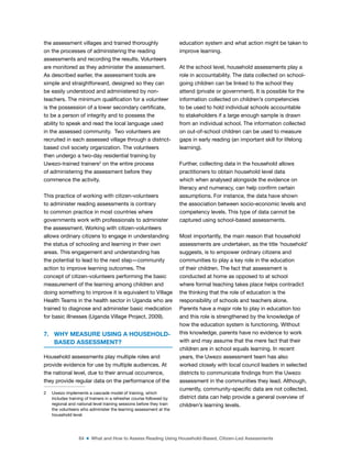 64 ■ What and How to Assess Reading Using Household-Based, Citizen-Led Assessments
the assessment villages and trained thoroughly
on the processes of administering the reading
assessments and recording the results. Volunteers
are monitored as they administer the assessment.
As described earlier, the assessment tools are
simple and straightforward, designed so they can
be easily understood and administered by non-
teachers. The minimum qualiication for a volunteer
is the possession of a lower secondary certiicate,
to be a person of integrity and to possess the
ability to speak and read the local language used
in the assessed community. Two volunteers are
recruited in each assessed village through a district-
based civil society organization. The volunteers
then undergo a two-day residential training by
Uwezo-trained trainers2
on the entire process
of administering the assessment before they
commence the activity.
This practice of working with citizen-volunteers
to administer reading assessments is contrary
to common practice in most countries where
governments work with professionals to administer
the assessment. Working with citizen-volunteers
allows ordinary citizens to engage in understanding
the status of schooling and learning in their own
areas. This engagement and understanding has
the potential to lead to the next step—community
action to improve learning outcomes. The
concept of citizen-volunteers performing the basic
measurement of the learning among children and
doing something to improve it is equivalent to Village
Health Teams in the health sector in Uganda who are
trained to diagnose and administer basic medication
for basic illnesses (Uganda Village Project, 2009).
7. WHY MEASURE USING A HOUSEHOLD-
BASED ASSESSMENT?
Household assessments play multiple roles and
provide evidence for use by multiple audiences. At
the national level, due to their annual occurrence,
they provide regular data on the performance of the
2 Uwezo implements a cascade model of training, which
includes training of trainers in a refresher course followed by
regional and national level training sessions before they train
the volunteers who administer the learning assessment at the
household level.
education system and what action might be taken to
improve learning.
At the school level, household assessments play a
role in accountability. The data collected on school-
going children can be linked to the school they
attend (private or government). It is possible for the
information collected on children’s competencies
to be used to hold individual schools accountable
to stakeholders if a large enough sample is drawn
from an individual school. The information collected
on out-of-school children can be used to measure
gaps in early reading (an important skill for lifelong
learning).
Further, collecting data in the household allows
practitioners to obtain household level data
which when analysed alongside the evidence on
literacy and numeracy, can help conirm certain
assumptions. For instance, the data have shown
the association between socio-economic levels and
competency levels. This type of data cannot be
captured using school-based assessments.
Most importantly, the main reason that household
assessments are undertaken, as the title ‘household’
suggests, is to empower ordinary citizens and
communities to play a key role in the education
of their children. The fact that assessment is
conducted at home as opposed to at school
where formal teaching takes place helps contradict
the thinking that the role of education is the
responsibility of schools and teachers alone.
Parents have a major role to play in education too
and this role is strengthened by the knowledge of
how the education system is functioning. Without
this knowledge, parents have no evidence to work
with and may assume that the mere fact that their
children are in school equals learning. In recent
years, the Uwezo assessment team has also
worked closely with local council leaders in selected
districts to communicate indings from the Uwezo
assessment in the communities they lead. Although,
currently, community-speciic data are not collected,
district data can help provide a general overview of
children’s learning levels.
 