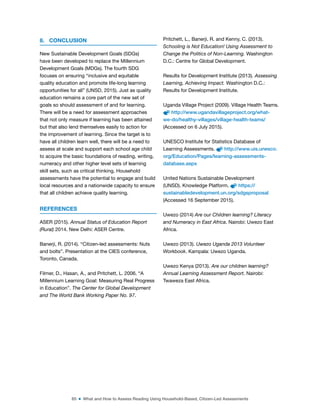 65 ■ What and How to Assess Reading Using Household-Based, Citizen-Led Assessments
8. CONCLUSION
New Sustainable Development Goals (SDGs)
have been developed to replace the Millennium
Development Goals (MDGs). The fourth SDG
focuses on ensuring “inclusive and equitable
quality education and promote life-long learning
opportunities for all” (UNSD, 2015). Just as quality
education remains a core part of the new set of
goals so should assessment of and for learning.
There will be a need for assessment approaches
that not only measure if learning has been attained
but that also lend themselves easily to action for
the improvement of learning. Since the target is to
have all children learn well, there will be a need to
assess at scale and support each school age child
to acquire the basic foundations of reading, writing,
numeracy and other higher level sets of learning
skill sets, such as critical thinking. Household
assessments have the potential to engage and build
local resources and a nationwide capacity to ensure
that all children achieve quality learning.
REFERENCES
ASER (2015). Annual Status of Education Report
(Rural) 2014. New Delhi: ASER Centre.
Banerji, R. (2014). “Citizen-led assessments: Nuts
and bolts”. Presentation at the CIES conference,
Toronto, Canada.
Filmer, D., Hasan, A., and Pritchett, L. 2006. “A
Millennium Learning Goal: Measuring Real Progress
in Education”. The Center for Global Development
and The World Bank Working Paper No. 97.
Pritchett, L., Banerji, R. and Kenny, C. (2013).
Schooling is Not Education! Using Assessment to
Change the Politics of Non-Learning. Washington
D.C.: Centre for Global Development.
Results for Development Institute (2013). Assessing
Learning, Achieving Impact. Washington D.C.:
Results for Development Institute.
Uganda Village Project (2009). Village Health Teams.
http://www.ugandavillageproject.org/what-
we-do/healthy-villages/village-health-teams/
(Accessed on 6 July 2015).
UNESCO Institute for Statistics Database of
Learning Assessments. http://www.uis.unesco.
org/Education/Pages/learning-assessments-
database.aspx
United Nations Sustainable Development
(UNSD). Knowledge Platform. https://
sustainabledevelopment.un.org/sdgsproposal
(Accessed 16 September 2015).
Uwezo (2014) Are our Children learning? Literacy
and Numeracy in East Africa. Nairobi: Uwezo East
Africa.
Uwezo (2013). Uwezo Uganda 2013 Volunteer
Workbook. Kampala: Uwezo Uganda.
Uwezo Kenya (2013). Are our children learning?
Annual Learning Assessment Report. Nairobi:
Twaweza East Africa.
 