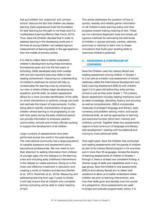 67 ■ Evaluating Early Learning from Age 3 Years to Grade 3
that put children into ‘preschool’ and ‘primary
school’ obscure the fact that children are always
learning. Early experiences build the foundation
for later learning but the path is not linear and it is
multifaceted (Learning Metrics Task Force, 2013).
Thus, Save the Children decided that in order to
address learning in the developing world and in
the lives of young children, we needed rigorous
measurement of learning earlier in the age spectrum
than the middle of primary school.
It is vital to collect data to better understand
children’s development during these formative,
foundational years and into the irst years of
schooling. Skills developed early both overlap
with and are important precursor skills to later
reading achievement. Improving our understanding
of children’s readiness for school will help us
contextualise the learning crisis by enhancing
our view of where children begin developing key
academic and life skills. An earlier assessment
allows for a more concrete identiication of the skills
on which interventions or systemic change can build
and estimate the impact of improvements. Further,
being able to identify characteristics of groups of
children whose learning is not progressing on par
with their peers during the early childhood period
can provide information to empower parents,
communities, schools and ministry oficials working
to support the development of all children.
Large numbers of assessments have been
performed across the world in the past decade.
The international community has a large population
of capable assessors and assessment-savvy
educational professionals. We now need to turn
their attention to adding information from children
of younger ages into the dialogue on the learning
crisis and including early childhood interventions
in the debate on viable solutions. Doing so is the
most cost effective investment in education and
creating a world of readers and learners (Gertler
et al., 2014; Heckman et al., 2010). Measuring and
addressing learning from age 3 years to Grade
3 will help ensure that all children who complete
primary schooling will be able to make meaning
of text.
This article addresses the question of how to
quickly, feasibly and reliably gather information
on all children’s early learning status and their
progress toward making meaning of text. These
are not individual diagnostic tools but simple yet
rigorous methods for estimating the skill levels
of children in groups (schools, centres, districts,
provinces or nations) to learn how to shape
innovations that build upon existing skills to
maximise children’s potential.
2. ASSESSING A CONTINUUM OF
LEARNING
Save the Children uses the Literacy Boost oral
reading assessment among children in Grades 1
to 3 as well as a holistic oral assessment of school
readiness called the International Development and
Early Learning Assessment (IDELA) with children
aged 3 to 6 years old before they enter primary
school or just as they enter Grade 1. The Literacy
Boost assessment includes reading mechanics such
as letter knowledge, decoding, luency and accuracy
as well as comprehension. IDELA incorporates
measures of emergent language and literacy; early
numeracy and problem solving; motor; and social-
emotional skills, as well as approaches to learning
and executive function (short-term memory and
inhibitory control). Together these two assessments
capture a luid continuum of language and literacy
skill development—starting with foundational and
moving to more advanced skills.
Over eight years, Save the Children has conducted
oral reading assessments with thousands of children
as part of its Literacy Boost program in 24 countries
and in more than 35 languages. Across the dozens
of learning assessments of children in Grades 1
through 4, there is at least one consistent inding: a
diverse range of skills and capabilities exist in any
age group. Save the Children’s oral assessments
(IDELA and Literacy Boost) aim to detect skill
variations to allow us to better understand where
children are prior to learning interventions, and
how their skills grow and develop over the course
of a programme. Since assessments are used
to shape and evaluate programmatic action, it is
 