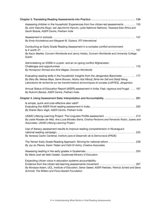 6 ■ Understanding What Works in Oral Reading Assessments
Chapter 3. Translating Reading Assessments into Practice . . . . . . . . . . . . . . . . . . . . . . . . . . . . . . 134
Assessing children in the household: Experiences from ive citizen-led assessments . . . . . . . . 135
By John Kabutha Mugo, Izel Jepchirchir Kipruto, Lydia Nakhone Nakhone, Twaweza East Africa and
Savitri Bobde, ASER Centre, Pratham India
Assessment in schools . . . . . . . . . . . . . . . . . . . . . . . . . . . . . . . . . . . . . . . . . . . . . . . . . . . . . . . . 147
By Emily Kochetkova and Margaret M. Dubeck, RTI International
Conducting an Early Grade Reading Assessment in a complex conlict environment:
Is it worth it?. . . . . . . . . . . . . . . . . . . . . . . . . . . . . . . . . . . . . . . . . . . . . . . . . . . . . . . . . . . . . . . . . 157
By Karyn Beattie, Concern Worldwide and Jenny Hobbs, Concern Worldwide and University College
Dublin
Administering an EGRA in a post- and an on-going conlict Afghanistan:
Challenges and opportunities . . . . . . . . . . . . . . . . . . . . . . . . . . . . . . . . . . . . . . . . . . . . . . . . . . . 170
By Homayoon Shirzad and Aine Magee, Concern Worldwide
Evaluating reading skills in the household: Insights from the Jàngandoo Barometer . . . . . . . . . 177
By Diéry Ba, Meissa Bèye, Same Bousso, Abdou Aziz Mbodj, Binta Aw Sall and Diadji Niang,
Laboratoire de recherche sur les transformations économiques et sociales (LARTES), Jàngandoo
Annual Status of Education Report (ASER) assessment in India: Fast, rigorous and frugal . . . . 187
By Rukmini Banerji, ASER Centre, Pratham India
Chapter 4. Using Assessment Data: Interpretation and Accountability . . . . . . . . . . . . . . . . . . . . . 201
Is simple, quick and cost-effective also valid?
Evaluating the ASER Hindi reading assessment in India . . . . . . . . . . . . . . . . . . . . . . . . . . . . . . . 202
By Shaher Banu Vagh, ASER Centre, Pratham India
USAID Lifelong Learning Project: The Linguistic Proile assessment . . . . . . . . . . . . . . . . . . . . . 213
By Leslie Rosales de Véliz, Ana Lucía Morales Sierra, Cristina Perdomo and Fernando Rubio, Juarez and
Associates, USAID Lifelong Learning Project
Use of literacy assessment results to improve reading comprehension in Nicaragua’s
national reading campaign. . . . . . . . . . . . . . . . . . . . . . . . . . . . . . . . . . . . . . . . . . . . . . . . . . . . . . 225
By Vanessa Castro Cardenal, Instituto para el Desarrollo de la Democracia (IPADE)
The Yemen Early Grade Reading Approach: Striving for national reform . . . . . . . . . . . . . . . . . . 239
By Joy du Plessis, Karen Tietjen and Fathi El-Ashry, Creative Associates
Assessing reading in the early grades in Guatemala . . . . . . . . . . . . . . . . . . . . . . . . . . . . . . . . . . 255
By María José del Valle Catalán, Guatemala Ministry of Education
Expanding citizen voice in education systems accountability:
Evidence from the citizen-led learning assessments movement . . . . . . . . . . . . . . . . . . . . . . . . 267
By Monazza Aslam, UCL, Institute of Education, Sehar Saeed, ASER Pakistan, Patricia Scheid and Dana
Schmidt, The William and Flora Hewlett Foundation
 