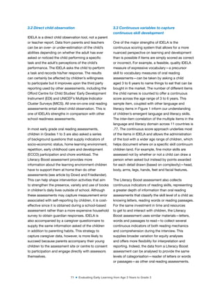 71 ■ Evaluating Early Learning from Age 3 Years to Grade 3
3.2 Direct child observation
IDELA is a direct child observation tool, not a parent
or teacher report. Data from parents and teachers
can be an over- or under-estimation of the child’s
abilities depending on whether the adult has ever
asked or noticed the child performing a speciic
task and the adult’s perceptions of the child’s
performance. The IDELA asks the child to perform
a task and records his/her response. The results
can certainly be affected by children’s willingness
to participate but it improves upon the third party
reporting used by other assessments, including the
Offord Centre for Child Studies’ Early Development
Instrument (EDI) and UNICEF’s Multiple Indicator
Cluster Surveys (MICS). All one-on-one oral reading
assessments entail direct child observation. This is
one of IDELA’s strengths in comparison with other
school readiness assessments.
In most early grade oral reading assessments,
children in Grades 1 to 3 are also asked a series
of background questions that supply indicators of
socio-economic status, home learning environment,
repetition, early childhood care and development
(ECCD) participation and chore workload. The
Literacy Boost assessment provides more
information about the learning environment children
have to support them at home than do other
assessments (see article by Dowd and Friedlander).
This can help shape intervention activities that aim
to strengthen the presence, variety and use of books
in children’s daily lives outside of school. Although
these assessments may capture measurement error
associated with self-reporting by children, it is cost-
effective since it is obtained during a school-based
assessment rather than a more expensive household
survey to obtain guardian responses. IDELA is
also accompanied by a caregiver questionnaire to
supply the same information asked of the children
in addition to parenting habits. This strategy to
capture caregiver data, however, is more likely to
succeed because parents accompany their young
children to the assessment site or centre to consent
to participation and engage directly with assessors
themselves.
3.3 Continuous variables to capture
continuous skill development
One of the major strengths of IDELA is the
continuous scoring system that allows for a more
nuanced perspective on learning and development
than is possible if items are simply scored as correct
or incorrect. For example, a feasible, quality IDELA
measure of expressive vocabulary—a precursor
skill to vocabulary measures of oral reading
assessments—can be taken by asking a child
aged 3 to 6 years to name things to eat that can be
bought in the market. The number of different items
the child names is counted to offer a continuous
score across the age range of 3 to 6 years. This
sample item, coupled with other language and
literacy items in Figure 1 inform our understanding
of children’s emergent language and literacy skills.
The inter-item correlation of the multiple items in the
language and literacy domain across 11 countries is
.77. The continuous score approach underlies most
of the items in IDELA and allows the administration
of the tool with a wider age range of children, which
helps document where on a speciic skill continuum
children land. For example, ine motor skills are
assessed not by whether or not a child can draw a
person when asked but instead by points awarded
for each detail drawn (based on complexity)—head,
body, arms, legs, hands, feet and facial features.
The Literacy Boost assessment also collects
continuous indicators of reading skills, representing
a greater depth of information than oral reading
assessments that classify the skill level of a child as:
knowing letters, reading words or reading passages.
For the same investment in time and resources
to get to and interact with children, the Literacy
Boost assessment uses similar materials—letters,
words and passages to read—to collect several
continuous indicators of both reading mechanics
and comprehension during the interview. This
supplies broader variation for equity analyses
and offers more lexibility for interpretation and
reporting. Indeed, the data from a Literacy Boost
assessment can be analysed to provide the same
levels of categorisation—reader of letters or words
or passages—as other oral reading assessments.
 