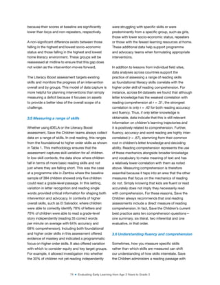 74 ■ Evaluating Early Learning from Age 3 Years to Grade 3
because their scores at baseline are signiicantly
lower than boys and non-repeaters, respectively.
A non-signiicant difference exists between those
falling in the highest and lowest socio-economic
status and those falling in the highest and lowest
home literacy environment. These groups will be
reassessed at midline to ensure that this gap does
not widen as the intervention moves forward.
The Literacy Boost assessment targets existing
skills and monitors the progress of an intervention
overall and by groups. This model of data capture is
more helpful for planning interventions than simply
measuring a deicit because it focuses on assets
to provide a better idea of the overall scope of a
challenge.
3.5 Measuring a range of skills
Whether using IDELA or the Literacy Boost
assessment, Save the Children teams always collect
data on a range of skills. In oral reading, this ranges
from the foundational to higher order skills as shown
in Table 1. This methodology ensures that the
assessment captures skill variation for all children.
In low-skill contexts, the data show where children
fall in terms of more basic reading skills and not
just where they are falling short. This was the case
at a programme site in Zambia where the baseline
sample of 384 children showed only ive children
could read a grade-level passage. In this setting,
variation in letter recognition and reading single
words provided critical information for shaping both
intervention and advocacy. In contexts of higher
overall skills, such as El Salvador, where children
were able to correctly identify 78% of letters and
70% of children were able to read a grade-level
story independently (reading 35 correct words
per minute on average with 64% accuracy and
68% comprehension). Including both foundational
and higher order skills in this assessment offered
evidence of mastery and indicated a programmatic
focus on higher order skills. It also offered variation
with which to consider equity and key target groups.
For example, it allowed investigation into whether
the 30% of children not yet reading independently
were struggling with speciic skills or were
predominantly from a speciic group, such as girls,
those with lower socio-economic status, repeaters
or those with the fewest learning resources at home.
These additional data help support programme
and advocacy teams when formulating appropriate
interventions.
In addition to lessons from individual ield sites,
data analyses across countries support the
practice of assessing a range of reading skills
as foundational literacy skills correlate with the
higher order skill of reading comprehension. For
instance, across 64 datasets we found that although
letter knowledge has the weakest correlation with
reading comprehension at r = .31, the strongest
correlation is only r = .42 for both reading accuracy
and luency. Thus, if only letter knowledge is
obtainable, data indicate that this is still relevant
information on children’s learning trajectories and
it is positively related to comprehension. Further,
luency, accuracy and word reading are highly inter-
correlated (r = .67), stemming from their common
root in children’s letter knowledge and decoding
ability. Reading comprehension represents the use
of these mechanics alongside broader knowledge
and vocabulary to make meaning of text and has
a relatively lower correlation with them as noted
above. Measuring comprehension is therefore
essential because it taps into an area that the other
measures that focus on the mechanics of reading
do not. Simply knowing that kids are luent or read
accurately does not imply they necessarily read
with comprehension. For these reasons, Save the
Children always recommends that oral reading
assessments include a direct measure of reading
comprehension. In fact, Save the Children’s current
best practice asks ten comprehension questions—
one summary, six literal, two inferential and one
evaluative, in that order.
3.6 Understanding luency and comprehension
Sometimes, how you measure speciic skills
rather than which skills are measured can shift
our understanding of how skills interrelate. Save
the Children administers a reading passage with
 