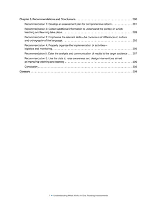 7 ■ Understanding What Works in Oral Reading Assessments
Chapter 5. Recommendations and Conclusions . . . . . . . . . . . . . . . . . . . . . . . . . . . . . . . . . . . . . . . 280
Recommendation 1: Develop an assessment plan for comprehensive reform . . . . . . . . . . . . . . 281
Recommendation 2: Collect additional information to understand the context in which
teaching and learning take place . . . . . . . . . . . . . . . . . . . . . . . . . . . . . . . . . . . . . . . . . . . . . . . . . 289
Recommendation 3: Emphasise the relevant skills—be conscious of differences in culture
and orthography of the language. . . . . . . . . . . . . . . . . . . . . . . . . . . . . . . . . . . . . . . . . . . . . . . . . 292
Recommendation 4: Properly organize the implementation of activities—
logistics and monitoring. . . . . . . . . . . . . . . . . . . . . . . . . . . . . . . . . . . . . . . . . . . . . . . . . . . . . . . . 295
Recommendation 5: Cater the analysis and communication of results to the target audience . . . 297
Recommendation 6: Use the data to raise awareness and design interventions aimed
at improving teaching and learning . . . . . . . . . . . . . . . . . . . . . . . . . . . . . . . . . . . . . . . . . . . . . . . 300
Conclusion . . . . . . . . . . . . . . . . . . . . . . . . . . . . . . . . . . . . . . . . . . . . . . . . . . . . . . . . . . . . . . . . . . 305
Glossary . . . . . . . . . . . . . . . . . . . . . . . . . . . . . . . . . . . . . . . . . . . . . . . . . . . . . . . . . . . . . . . . . . . . . . . 309
 