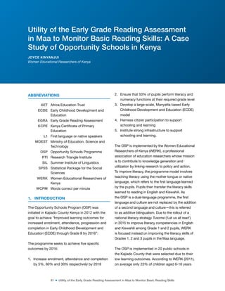 81 ■ Utility of the Early Grade Reading Assessment in Maa to Monitor Basic Reading Skills
ABBREVIATIONS
AET Africa Education Trust
ECDE Early Childhood Development and
Education
EGRA Early Grade Reading Assessment
KCPE Kenya Certiicate of Primary
Education
L1 First language or native speakers
MOEST Ministry of Education, Science and
Technology
OSP Opportunity Schools Programme
RTI Research Triangle Institute
SIL Summer Institute of Linguistics
SPSS Statistical Package for the Social
Sciences
WERK Women Educational Researchers of
Kenya
WCPM Words correct per minute
1. INTRODUCTION
The Opportunity Schools Program (OSP) was
initiated in Kajiado County Kenya in 2012 with the
goal to achieve “Improved learning outcomes for
increased enrolment, attendance, progression and
completion in Early Childhood Development and
Education (ECDE) through Grade 8 by 2016”.
The programme seeks to achieve ive speciic
outcomes by 2016:
1. Increase enrolment, attendance and completion
by 5%, 60% and 30% respectively by 2016
2. Ensure that 50% of pupils perform literacy and
numeracy functions at their required grade level
3. Develop a large-scale, Manyatta based Early
Childhood Development and Education (ECDE)
model
4. Harness citizen participation to support
schooling and learning
5. Institute strong infrastructure to support
schooling and learning.
The OSP is implemented by the Women Educational
Researchers of Kenya (WERK), a professional
association of education researchers whose mission
is to contribute to knowledge generation and
utilization by linking research to policy and action.
To improve literacy, the programme model involves
teaching literacy using the mother tongue or native
language, which refers to the irst language learned
by the pupils. Pupils then transfer the literacy skills
learned to reading in English and Kiswahili. As
the OSP is a dual-language programme, the irst
language and culture are not replaced by the addition
of a second language and culture—this is referred
to as additive bilingualism. Due to the rollout of a
national literacy strategy Tusome (‘Let us all read’)
in 2015 to improve literacy competencies in English
and Kiswahili among Grade 1 and 2 pupils, WERK
is focused instead on improving the literacy skills of
Grades 1, 2 and 3 pupils in the Maa language.
The OSP is implemented in 20 public schools in
the Kajiado County that were selected due to their
low learning outcomes. According to WERK (2011),
on average only 23% of children aged 6-16 years
Utility of the Early Grade Reading Assessment
in Maa to Monitor Basic Reading Skills: A Case
Study of Opportunity Schools in Kenya
JOYCE KINYANJUI
Women Educational Researchers of Kenya
 