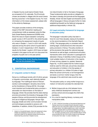 82 ■ Utility of the Early Grade Reading Assessment in Maa to Monitor Basic Reading Skills
in Kajiado County could read at Grade 2 level,
as compared to 51% nationally. The 20 schools
chosen are situated in villages with the worst Uwezo
learning outcomes1
in the Kajiado County. For more
information on the Uwezo assessment, please refer
to the article by Nakabugo.
This paper provides evidence of the emerging
impact of the OSP intervention reading and
comprehension skills as assessed using the Maa
Early Grade Reading Assessment (EGRA) tools.
Since this was an impact evaluation comparing
pupils’ scores in 2014 and 2015, this article focuses
on comparing the assessment results of pupils
who were in Grades 1, 2 and 3 in 2014 with results
captured among the same cohort of pupils later in
Grades 2, 3 and 4 respectively in 2015. Baseline
results for the Grade 1 pupils in 2015 have not been
included in this paper as the aim is to document the
progress of pupils over a one-year period.
The Maa Early Grade Reading Assessment
tool can be accessed here.
2. CONTEXTUAL BACKGROUND
2.1 Linguistic context in Kenya
Kenya is a multilingual society with 42 ethnic groups
or linguistic communities, each distinctly deined
by language. The multilingual nature of Kenyan
society is acknowledged in all policy documents
as the Constitution of Kenya (2010)—the single
most important and fundamental policy provision—
advocates non-discrimination on the basis of
language. Article 7(3) provides that the state shall (a)
promote and protect the diversity of language of the
people of Kenya; and (b) promote the development
and use of indigenous languages, Kenyan Sign
language, Braille and other communication formats
and technologies accessible to persons with
disabilities. In addition, Article 27(4) provides for the
1 Uwezo is a household-based, citizen-led assessment where
children are assessed at home and not in school. The
catchment areas for the selected schools had among the
lowest learning outcomes in Kajiado County.
non-discrimination of all on the basis of language.
These fundamental rights provide an obligation to
the state to develop and promote all the languages.
Notably, Article 7(2) lists English and Kiswahili as the
oficial languages in Kenya and goes further to make
establishing Kiswahili as the National Language an
additional responsibility in Article 7(3).
2.2 Legal and policy framework for language
in education policy
The language in education policy has been in
force for over three decades, basing its foundation
on the recommendations of the Gachathi Report
(1976)2
. This language policy is consistent with the
existing legal, constitutional and other education
policy provisions in Kenya. The policy borders on
all the provisions that guide the national language
framework as well as legal, constitutional and policy
frameworks within which education is packaged and
delivered in Kenya. It identiies mother tongue as the
most suitable medium of instruction in the majority
of lower primary classes (i.e. grades). Sessional
Paper No. 14 (2012) states that the mother tongue
shall be used for child care, pre-primary education
and education of children in the irst grades of
primary education (i.e. children 0-8 years of age).
When the school community is not homogeneous
and lacks a common mother tongue, then the
language of the catchment area would be used.
The education policy on using mother tongue as a
medium of instruction provides the rationale that:
m Mother tongue acts as a link between home,
early childhood development centres and
primary school and encourages the child’s free
expression.
m It is a tool for teaching literacy, numeracy and
manipulative skills.
2 In 1976, a National Committee on Educational Objectives and
Policies was set up to evaluate Kenya’s education system,
deine the new set of education goals for the second decade
of independence, formulate programmes to stem rural-urban
migration, propose plans to promote employment creation
and to suggest how to cut the education budget from 15% to
7%. The report popularly known as the Gachathi Report (1976)
recommended the use of the mother tongue as the language
of instruction from class 1 to class 3 (Grades 1–3).
 