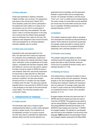 87 ■ Utility of the Early Grade Reading Assessment in Maa to Monitor Basic Reading Skills
3.2 Data collection
Pupils were assessed in reading in Kiswahili,
English and Maa, and numeracy. The assessment
took place at the school level in March 2014.
Once sampled, pupils who were to participate in
the assessment were called out of class by the
enumerators one at a time to a quiet place or
classroom where they were assessed. This was
done in order to minimise disruptions in the class
and to ensure that the children being assessed
were not withdrawn from class for too long. Two
assessors were assigned to each school and each
child was assessed by an individual assessor.
Interrater reliability was not veriied.
3.3 Data entry and analysis
Quantitative data were generated from the
ield. The data were then coded and organized
for veriication and completeness. Supervisors
veriied the data at the material submission stage.
Upon veriication of the completeness of the data
capture, a template that had been prepared, illed
and tested on a dummy tool was used to capture
the data in Excel for export to SPSS 20 where it
was analysed. Data entry was strictly supervised
to ensure that no data were left out. Microsoft
Excel was chosen due to the quantity of the data
received. In addition, the data were straight-
forward and thus no complex tool was needed
to reliably enter the data. The data were cleaned
logically before it was exported to SPSS 20 where
it was analysed on the basis of the preconceived
output tables. The inferential analyses were
conducted in Stata.
4. PRESENTATION OF FINDINGS
4.1 Letter sounds
The irst literacy task was to measure pupils’
understanding that letters in written words represent
sounds in spoken words. This is referred to as
the alphabetic principle. For a pupil to acquire
this skill, they need to understand the relationship
between letters and their sounds referred to as
graphophonemic knowledge, and the association
between a speciic letter and its corresponding
sounds—for example, the letter m and the sound
‘mmm’ as in ‘man’ is a letter-sound correspondence.
The mean number of correct letter sounds identiied
per minute was 33 correct letter sounds per minute
(out of a possible 100 letters presented), with a
standard deviation of 22.77).
4.2 Syllables
This subtask measures pupils’ ability to recognise
and manipulate the individual sounds (phonemes) in
spoken words referred to as phonemic awareness.
On average, pupils were able to correctly read 25
syllables per minute (out of a possible 50 letters
presented), with a standard deviation of 15.10.
4.3 Familiar word reading
This subtask measures the ability to identify
individual words from grade-level text. On average,
pupils were able to read 23 familiar words per
minute (out of a possible 50 familiar words), with a
standard deviation of 11.90.
4.4 Reading for luency
Oral reading luency measures the ability to read a
text correctly, quickly and with expression. However,
prosody or the use of appropriate intonation and
phrasing when reading or reading with expression
was not measured. On average, pupils were able
to read 27 words correct per minute (WCPM) (out
of a possible 63 words in a text), with a standard
deviation of 17.13.
Emergent readers are those who read more than 17
WCPM while luent readers are those who read at
more than 45 WCPM. The programme has opted to
use the national Ministry of Education, Science and
Technology (MOEST) Kiswahili benchmarks of 45
WCPM for luent readers and more than 17 WCPM
for emergent readers. The decision to use Kiswahili
was informed by the similarities in the structure of the
language. Table 4 presents the percentage of luent
and emergent readers measured by the Maa EGRA.
 