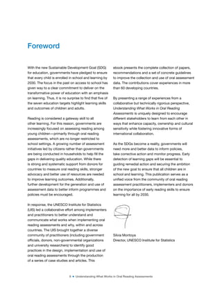 8 ■ Understanding What Works in Oral Reading Assessments
With the new Sustainable Development Goal (SDG)
for education, governments have pledged to ensure
that every child is enrolled in school and learning by
2030. The focus in the past on access to school has
given way to a clear commitment to deliver on the
transformative power of education with an emphasis
on learning. Thus, it is no surprise to ind that ive of
the seven education targets highlight learning skills
and outcomes of children and adults.
Reading is considered a gateway skill to all
other learning. For this reason, governments are
increasingly focused on assessing reading among
young children—primarily through oral reading
assessments, which are no longer restricted to
school settings. A growing number of assessment
initiatives led by citizens rather than governments
are being conducted in households to help ill the
gaps in delivering quality education. While there
is strong and systematic support from donors for
countries to measure oral reading skills, stronger
advocacy and better use of resources are needed
to improve learning outcomes. Additionally,
further development for the generation and use of
assessment data to better inform programmes and
policies must be encouraged.
In response, the UNESCO Institute for Statistics
(UIS) led a collaborative effort among implementers
and practitioners to better understand and
communicate what works when implementing oral
reading assessments and why, within and across
countries. The UIS brought together a diverse
community of practitioners (including government
oficials, donors, non-governmental organizations
and university researchers) to identify good
practices in the design, implementation and use of
oral reading assessments through the production
of a series of case studies and articles. This
ebook presents the complete collection of papers,
recommendations and a set of concrete guidelines
to improve the collection and use of oral assessment
data. The contributions cover experiences in more
than 60 developing countries.
By presenting a range of experiences from a
collaborative but technically rigorous perspective,
Understanding What Works in Oral Reading
Assessments is uniquely designed to encourage
different stakeholders to learn from each other in
ways that enhance capacity, ownership and cultural
sensitivity while fostering innovative forms of
international collaboration.
As the SDGs become a reality, governments will
need more and better data to inform policies,
take corrective action and monitor progress. Early
detection of learning gaps will be essential to
guiding remedial action and securing the ambition
of the new goal to ensure that all children are in
school and learning. This publication serves as a
uniied voice from the community of oral reading
assessment practitioners, implementers and donors
on the importance of early reading skills to ensure
learning for all by 2030.
Silvia Montoya
Director, UNESCO Institute for Statistics
Foreword
 
