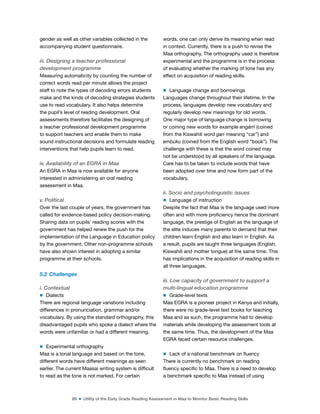89 ■ Utility of the Early Grade Reading Assessment in Maa to Monitor Basic Reading Skills
gender as well as other variables collected in the
accompanying student questionnaire.
iii. Designing a teacher professional
development programme
Measuring automaticity by counting the number of
correct words read per minute allows the project
staff to note the types of decoding errors students
make and the kinds of decoding strategies students
use to read vocabulary. It also helps determine
the pupil’s level of reading development. Oral
assessments therefore facilitates the designing of
a teacher professional development programme
to support teachers and enable them to make
sound instructional decisions and formulate reading
interventions that help pupils learn to read.
iv. Availability of an EGRA in Maa
An EGRA in Maa is now available for anyone
interested in administering an oral reading
assessment in Maa.
v. Political
Over the last couple of years, the government has
called for evidence-based policy decision-making.
Sharing data on pupils’ reading scores with the
government has helped renew the push for the
implementation of the Language in Education policy
by the government. Other non-programme schools
have also shown interest in adopting a similar
programme at their schools.
5.2 Challenges
i. Contextual
m Dialects
There are regional language variations including
differences in pronunciation, grammar and/or
vocabulary. By using the standard orthography, this
disadvantaged pupils who spoke a dialect where the
words were unfamiliar or had a different meaning.
m Experimental orthography
Maa is a tonal language and based on the tone,
different words have different meanings as seen
earlier. The current Maasai writing system is dificult
to read as the tone is not marked. For certain
words, one can only derive its meaning when read
in context. Currently, there is a push to revise the
Maa orthography. The orthography used is therefore
experimental and the programme is in the process
of evaluating whether the marking of tone has any
effect on acquisition of reading skills.
m Language change and borrowings
Languages change throughout their lifetime. In the
process, languages develop new vocabulary and
regularly develop new meanings for old words.
One major type of language change is borrowing
or coining new words for example engárri (coined
from the Kiswahili word gari meaning “car”) and
embúku (coined from the English word “book”). The
challenge with these is that the word coined may
not be understood by all speakers of the language.
Care has to be taken to include words that have
been adopted over time and now form part of the
vocabulary.
ii. Socio and psycholinguistic issues
m Language of instruction
Despite the fact that Maa is the language used more
often and with more proiciency hence the dominant
language, the prestige of English as the language of
the elite induces many parents to demand that their
children learn English and also learn in English. As
a result, pupils are taught three languages (English,
Kiswahili and mother tongue) at the same time. This
has implications in the acquisition of reading skills in
all three languages.
iii. Low capacity of government to support a
multi-lingual education programme
m Grade-level texts
Maa EGRA is a pioneer project in Kenya and initially,
there were no grade-level text books for teaching
Maa and as such, the programme had to develop
materials while developing the assessment tools at
the same time. Thus, the development of the Maa
EGRA faced certain resource challenges.
m Lack of a national benchmark on luency
There is currently no benchmark on reading
luency speciic to Maa. There is a need to develop
a benchmark speciic to Maa instead of using
 
