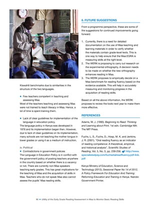90 ■ Utility of the Early Grade Reading Assessment in Maa to Monitor Basic Reading Skills
Kiswahili benchmarks due to similarities in the
structure of the two languages.
m Few teachers competent in teaching and
assessing Maa
Most of the teachers teaching and assessing Maa
were not trained to teach literacy in Maa. Hence, a
lot of time is spent training them.
m Lack of clear guidelines for implementation of the
language in education policy.
The language policy in Kenya was developed in
1976 and its implementation began then. However,
due to lack of clear guidelines on its implementation,
many schools are not teaching the mother tongue in
lower grades or using it as a medium of instruction.
iv. Political
m Contradictions in government policies
The Language in Education Policy is in conlict with
the government policy of posting teachers anywhere
in the country based on whether there is a vacancy
or not. There are currently non-Maa speakers
teaching early grades. This has great implications for
the teaching of Maa and the acquisition of skills in
Maa. Teachers who do not speak Maa also cannot
assess the pupils’ Maa reading skills.
6. FUTURE SUGGESTIONS
From a programme perspective, these are some of
the suggestions for continued improvements going
forward:
1. Currently, there is a need for detailed
documentation on the use of Maa teaching and
learning materials in order to verify whether
the materials contain grade-level texts. This is
one way to help ensure that the Maa EGRA is
measuring skills at the right level.
2. The WERK is proposing to carry out research on
the experimental orthography. A decision needs
to be made on whether the new orthography
enhances reading in Maa.
3. The WERK proposes to empirically decide on a
Maa benchmark for reading luency based on the
evidence available. This will help in accurately
measuring and monitoring progress in the
acquisition of reading skills.
Based on all the above information, the WERK
proposes to review the tools next year to make them
more effective.
REFERENCES
Adams, M. J. (1990). Beginning to Read: Thinking
and Learning about Print. 1st edn. Cambridge MA:
The MIT Press.
Fuchs, L. S., Fuchs, D., Hosp, M. K. and Jenkins,
J. R. (2001). “Oral reading luency as an indicator
of reading competence: A theoretical, empirical,
and historical analysis”. Scientific Studies of
Reading, Vol. 5, No. 3, pp. 239-256. http://www.
specialistedpsy.com/fuchsetalreadfluency.pdf-link.
pdf
Kenya Ministry of Education, Science and
Technology (2012). Sessional Paper No 14 of 2012,
A Policy Framework For Education And Training:
Reforming Education and Training in Kenya. Nairobi:
Government Printer.
©
Dana
Schmidt/The
William
and
Flora
Hewlett
Foundation
 