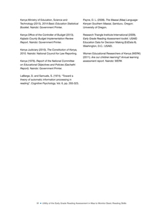 91 ■ Utility of the Early Grade Reading Assessment in Maa to Monitor Basic Reading Skills
Kenya Ministry of Education, Science and
Technology (2015). 2014 Basic Education Statistical
Booklet. Nairobi: Government Printer.
Kenya Ofice of the Controller of Budget (2013).
Kajiado County Budget Implementation Review
Report. Nairobi: Government Printer.
Kenya Judiciary (2010). The Constitution of Kenya,
2010. Nairobi: National Council for Law Reporting.
Kenya (1976). Report of the National Committee
on Educational Objectives and Policies (Gachathi
Report). Nairobi: Government Printer.
LaBerge, D. and Samuels, S. (1974). “Toward a
theory of automatic information processing in
reading”. Cognitive Psychology, Vol. 6, pp. 293-323.
Payne, D. L. (2008). The Maasai (Maa) Language:
Kenyan Southern Maasai, Samburu. Oregon:
University of Oregon.
Research Triangle Institute International (2009).
Early Grade Reading Assessment toolkit. USAID
Education Data for Decision Making (EdData II).
Washington, D.C.: USAID.
Women Educational Researchers of Kenya (WERK)
(2011). Are our children learning? Annual learning
assessment report. Nairobi: WERK
 