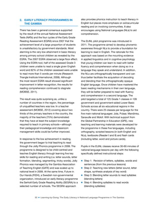 93 ■ Learning-by-Doing: The Early Literacy in National Language Programme in The Gambia
2. EARLY LITERACY PROGRAMMES IN
THE GAMBIA
There has been a general consensus supported
by the result of the annual National Assessment
Tests (NATs) and the four cycles of the Early Grade
Reading Assessment (EGRA) since 2007 that the
achievement level of a large proportion of students
is unsatisfactory by government standards. Most
alarming is the very low attainment in basic literacy
among primary school children as revealed by the
EGRA. The 2007 EGRA observed a large loor effect.
Using the EGRA tool, half of the assessed Grade 3
children were unable to read a single given English
word and 82% of the children assessed were unable
to read more than 5 words per minute (Research
Triangle Institute International, 2008). Although
the most recent EGRA result showed signiicant
improvement in letter recognition, the results for
reading comprehension continued to stagnate
(MOBSE, 2011).
The result was quite surprising as, unlike a
number of countries in the region, the percentage
of unqualiied teachers was low. In a teacher
assessment (MOBSE, 2012) covering about two
thirds of the primary teachers in the country, the
majority of the teachers (75%) demonstrated
that they have at least the subject knowledge
required to teach in primary schools—although
their pedagogical knowledge and classroom
management skills could be further improved.
In response to the low achievement in reading,
the government began to trial teaching to read
through the Jolly Phonics programme in 2008. The
programme is designed to be child-centred and
teaches English literacy through learning ive key
skills for reading and writing (i.e. letter sounds, letter
formation, blending, segmenting, tricky words). Jolly
Phonics was managed by the Gambia Association
of Teaching English (GATE) and was scaled up to
national level in 2009. At the same time, Future in
Our Hands (FIOH), a Swedish non-governmental
organization, introduced an early literacy programme
the Serholt Early Grade Reading Ability (SEGRA) to a
selected number of schools. The SEGRA approach
also provides phonics instruction to teach literacy in
English but places more emphasis on extracurricular
reading and on involving communities. It also
encourages using National Languages (NLs) to aid
comprehension.
The ELINL pilot programme was introduced in
2011. The programme aimed to develop phonemic
awareness through NLs to provide a foundation for
learning to read in English. The rationale for this
approach was based on the mounting evidence
in applied linguistics and in cognitive psychology
that young children can learn to read with better
luency and comprehension when doing so in a
language they speak and understand. In addition,
the NLs are orthographically transparent and can
thus better facilitate the acquisition of decoding
and blending than the orthographically opaque
English language. Once children have mastered the
basic reading mechanisms in their own language,
they will be better prepared to read with luency
and comprehension in a second language. The
pilot targeted a total of 125 Grade 1 classes in 109
government and government-aided Lower Basic
Schools across all six educational regions in the
country. There were 25 classes per language for the
ive main national languages: Jola, Pulaar, Mandinka,
Saraxulle and Wolof. With technical support from
the Global Partnership in Education (GPE), new
teaching and learning materials were developed for
the programme in these ive languages, including
orthography, scripted lessons (in both English and
NLs), textbooks (Reader I and II) and lash cards
(including letter, word and picture cards).
Pupils in the ELINL classes receive 30-60 minutes of
national language lessons per day with the following
speciically deined instructional steps:
m Step 1:  Revision of letters, syllables, words and
sentences (from the previous lessons)
m Step 2: Teaching new letters (letter sound, letter
shape, synthesis analysis of key word)  
m Step 3: Blending letter sounds to read syllables
(blending letters)
m Step 4: Blending syllables to read words
(blending syllables)
 