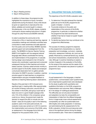 94 ■ Learning-by-Doing: The Early Literacy in National Language Programme in The Gambia
m Step 5: Reading practice
m Step 6: Writing practice.
In addition to these steps, the programme also
highlighted the importance of quick, formative
assessments during the lessons. Every child should
be given an opportunity to read aloud the new
letters, syllables and words taught in a lesson.
Simultaneously, in the non-ELINL classes, students
continued to receive reading instructions in English
through the Jolly Phonics and SEGRA methods.
In order to sensitise the community to the
introduction of NLs in teaching and learning, regional
consultative meetings and orientation activities were
conducted to create awareness and seek approval
from the public and communities. MOBSE reported
general support and acknowledgement from the
public. The MOBSE’s In-Service Teacher Training
(INSET) Unit together with ive assigned national
language desk oficers coordinated the training
and implementation of the programme. A cascade
training design was employed to train 25 teacher
trainers who coordinated, supervised and conducted
subsequent training of other teachers and school-
based coaches. Coaches visited schools monthly to
provide support to the ELINL classes and employed
a structured observation form to gather periodic
information for INSET’s records. In addition, coaches
provide support to head teachers on programme
implementation and give immediate feedback to
teachers on teaching following lesson observations.
Results of the post-test in 2012 showed some
signiicant gain in reading skills. After approximately
six months of literacy instruction, around 40% of
the children in the ELINL pilot group could read at
least one word in a given English passage while
only 14% of the children in the comparison group
could do so. Hence, the government made the
decision to expand the pilot to include one new
Grade 1 class (25-45 pupils) in each of the following
academic years in the same pilot schools. An
evaluation study was carried out in 2014 to examine
the implementation and outcome of the ELINL using
an assessment in ive language forms that was
designed for this purpose (Hsieh, 2014).
3. EVALUATING THE ELINL OUTCOMES
The objectives of the 2014 ELINL evaluation were:
1. To determine if the pilot achieved the intended
goals set out for the ELINL programme (for
pupils in Grades 1, 2 and 3).
2. To provide evidence to the public and
stakeholders of the outcome of the ELINL
programme. In particular, to determine whether
the programme has been beneicial and
whether it has had an impact on pupils’ English
competencies.
3. To identify key factors that may contribute to the
programme’s effectiveness.
The success of a literacy programme depends
on the programme’s characteristics (i.e. teacher
preparation and knowledge, curriculum, materials,
instruction, assessment methods, etc.) and can be
greatly inluenced by contextual factors (e.g. student
and school characteristics, situational factors, family
role). Although it could be interesting to explore a
number of aspects in the evaluation of the ELINL,
for the scope of this exercise and the needs of the
government, the emphasis was placed on quality of
programme input.
3.1 Instrumentation
A pupil assessment in ive languages, a teacher
questionnaire, a school-based coach questionnaire,
and a head teacher questionnaire were developed
for the study to gather both quantitative and
qualitative information on the ELINL programme
implementation and outcomes. Many challenges
lie in the design of multilingual assessments.
The dificulties are not only about translation
and adaptation but also the comparability and
interpretation of data from the different language
forms. In large-scale cross-cultural assessments,
comparability can often be questionable even
after lengthy and costly preparation. In devising
and administering the NL assessments for the
ELINL evaluation, limited time and resources were
some of the signiicant factors driving the design
and enumeration plan. There were no established
 
