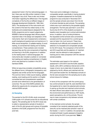 95 ■ Learning-by-Doing: The Early Literacy in National Language Programme in The Gambia
assessment tools in the ive national languages—in
fact, there was very little written material in these
languages if any at all. There is also very limited
information regarding the differences in the linguistic
complexity of the ive NLs at different stages of
language development (Goldsmith, 1995; Bird,
2001). The development of the instruments and
the content of the test thus relied mainly on the
textbooks and scripted lessons designed for the
ELINL programme and on expert judgements.
MOBSE’s national language desk oficers played
important roles in the design and adaptation of the
instruments. Each set of assessments contained a
pupil’s background questionnaire and sections on 1)
letter sound recognition, 2) syllable reading, 3) word
reading, 4) connected text reading and 5) reading
comprehension. These subtests were included
because they are the core components of teaching
and learning in the ELINL programme. In addition
to the reading tests in national languages, the
instruments also included a subtest on connected
text reading and reading comprehension in English,
which was identical to a subtest in the 2013
Gambian EGRA.
While not assuming complete compatibility across
the different forms, orthographic transparency and
regularity was similar across the ive languages.
The common items in letter sound reading, syllable
reading, word reading and the section on English
connected text and comprehension questions
provide some references to the generalisation of
outcomes. The use of the EGRA subtests also
affords the opportunity for comparison with the
national EGRA sample.
3.2 Sampling
The sample for the 2014 ELINL study comprised
2,864 pupils in 91 schools across the six educational
regions. The sampling plan for the 2014 study was
to select a representative sample of students in
each of the NL pilot groups and a group of traceable
students in the ELINL programme from the 2012
post-test.
There were some challenges in drawing a
comparable sample, speciically in tracing students’
progress. A baseline assessment for the ELINL
programme was conducted in November 2011
and the sample schools were drawn from the list
of schools intended as pilot schools. The sampling
criteria was much restricted by the possible logistic
arrangement. The irst year post-test in June 2012
found only 23-57% of the students surveyed at
baseline were traceable due to school administration
errors. In addition, due to funding limitations,
the requested control schools were conveniently
sampled and the requirement for a control group
was not taken into much account. These have
introduced much dificulty and complexity to the
selection of a traceable and comparable sample
for the 2014 study. The comparison of the full 2012
and 2014 pupil lists and the selection of ‘matched
schools’ was the attempt to make progress in
tracking and to make comparison with the national
sample possible.
The estimates were based on the national
assessment in 2012/2013 and the ELINL baseline
results, with a 95% conidence interval and a 3.5%
margin of error. Up-to-date lists of students were
obtained by the NL oficers and matched with the
2012 post-test student list. Six Madrassa schools on
the list were excluded from the sampling due to early
school closure for holidays.
In terms of the comparison with the control group,
two control schools for each NL were identiied from
the baseline list to match the selected pilot schools.
In pairing up the pilot and matched control schools,
the desk oficers were asked to take into account
the environment and performance (i.e. NAT results,
parent perceptions, etc.) of the schools. The aim
was to make comparisons only between schools
with similar conditions.
In the matched control schools, the sample
consisted of ten randomly selected pupils of the
same NL as the matched pilot schools in each of
the Grades 1, 2 and 3. In addition, the sample also
included all Grade 3 pupils assessed at baseline
and/or during the 2012 June post-test. Table 1
 