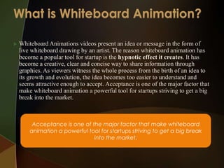    Whiteboard Animations videos present an idea or message in the form of
    live whiteboard drawing by an artist. The reason whiteboard animation has
    become a popular tool for startup is the hypnotic effect it creates. It has
    become a creative, clear and concise way to share information through
    graphics. As viewers witness the whole process from the birth of an idea to
    its growth and evolution, the idea becomes too easier to understand and
    seems attractive enough to accept. Acceptance is one of the major factor that
    make whiteboard animation a powerful tool for startups striving to get a big
    break into the market.



         Acceptance is one of the major factor that make whiteboard
        animation a powerful tool for startups striving to get a big break
                               into the market.
 