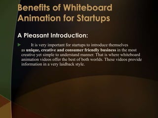 A Pleasant Introduction:
         It is very important for startups to introduce themselves
    as unique, creative and consumer friendly business in the most
    creative yet simple to understand manner. That is where whiteboard
    animation videos offer the best of both worlds. These videos provide
    information in a very laidback style.
 