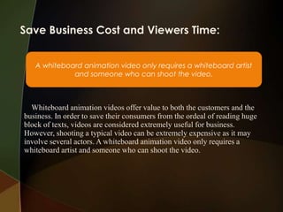 Save Business Cost and Viewers Time:


   A whiteboard animation video only requires a whiteboard artist
             and someone who can shoot the video.



  Whiteboard animation videos offer value to both the customers and the
business. In order to save their consumers from the ordeal of reading huge
block of texts, videos are considered extremely useful for business.
However, shooting a typical video can be extremely expensive as it may
involve several actors. A whiteboard animation video only requires a
whiteboard artist and someone who can shoot the video.
 