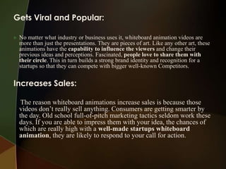 Gets Viral and Popular:

   No matter what industry or business uses it, whiteboard animation videos are
    more than just the presentations. They are pieces of art. Like any other art, these
    animations have the capability to influence the viewers and change their
    previous ideas and perceptions. Fascinated, people love to share them with
    their circle. This in turn builds a strong brand identity and recognition for a
    startups so that they can compete with bigger well-known Competitors.


Increases Sales:

     The reason whiteboard animations increase sales is because those
    videos don’t really sell anything. Consumers are getting smarter by
    the day. Old school full-of-pitch marketing tactics seldom work these
    days. If you are able to impress them with your idea, the chances of
    which are really high with a well-made startups whiteboard
    animation, they are likely to respond to your call for action.
 
