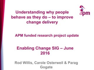 Understanding why people
behave as they do – to improve
change delivery
Enabling Change SIG – June
2016
Rod Willis, Carole Osterweil & Parag
Gogate
APM funded research project update
 