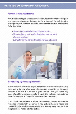 Perform routine maintenance
Now here’s where you can actively take part.Your windows need regular
and proper maintenance in order for them to reach their designated
average lifespan, and even exceed it. Routine maintenance includes the
following tasks:
	 • Clean out dirt and debris from sills and tracks
	 • Clean the frame, sash, and grilles using recommended
	 cleaning solutions
	 • Lubricate moving parts with recommended lubricants
Do not delay repairs or replacements
Evenwhenyou’veensuredproperinstallationandroutinemaintenance,
there are instances when your windows are bound to be damaged
because of factors that are out of your control. Once you notice any
signs of problems or issues, make it a point to call your contractor or
manufacturer and ask them for recommended solutions.
If you think the problem is a little more serious, have it repaired or
remedied immediately! Moreover, if you just purchased a house and
noticedthatthewindowsarenolongerworthsaving,askyourcontractor
if replacement will be a better option.
PART III: HOW CAN YOU MAINTAIN YOUR WINDOW?
 