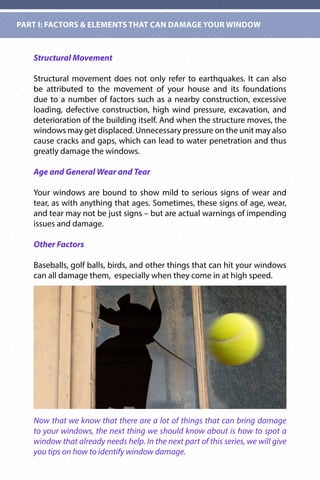 Structural Movement
Structural movement does not only refer to earthquakes. It can also
be attributed to the movement of your house and its foundations
due to a number of factors such as a nearby construction, excessive
loading, defective construction, high wind pressure, excavation, and
deterioration of the building itself. And when the structure moves, the
windows may get displaced. Unnecessary pressure on the unit may also
cause cracks and gaps, which can lead to water penetration and thus
greatly damage the windows.
Age and General Wear and Tear
Your windows are bound to show mild to serious signs of wear and
tear, as with anything that ages. Sometimes, these signs of age, wear,
and tear may not be just signs – but are actual warnings of impending
issues and damage.
Other Factors
Baseballs, golf balls, birds, and other things that can hit your windows
can all damage them, especially when they come in at high speed.
Now that we know that there are a lot of things that can bring damage
to your windows, the next thing we should know about is how to spot a
window that already needs help. In the next part of this series, we will give
you tips on how to identify window damage.
PART I: FACTORS & ELEMENTS THAT CAN DAMAGE YOUR WINDOW
 