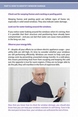 Check out for warping frames and cracking or peeling paint.
Warping frames and peeling paint are telltale signs of frame rot,
especially in solid wood windows. They also indicate water damage.
Look out for water leaking around the windows.
If you notice water leaking around the windows when it’s raining, then
it is possible that their structure and positioning have already been
compromised – and you can bet that water can cause more problems
in the long run, too.
Observe your energy bills.
If – despite all your efforts to cut down electric appliance usage – your
utility bills are still high, it’s time to consider whether your windows
are still performing efficiently. Windows are meant to help curb your
energy costs by preventing unwanted energy transfer. In a cold place,
this means preventing heat from from escaping and keeping the cold
out; the opposite is true for warm regions. If they are no longer able to
do this job, they will manifest in the form of expensive bills.
Now that you know how to check for window damage, you should also
know how you can help your windows maintain its well-being. Tune in for
the next post to know how your windows can withstand the test of time.
PART II: HOW TO IDENTIFY WINDOW DAMAGE
 