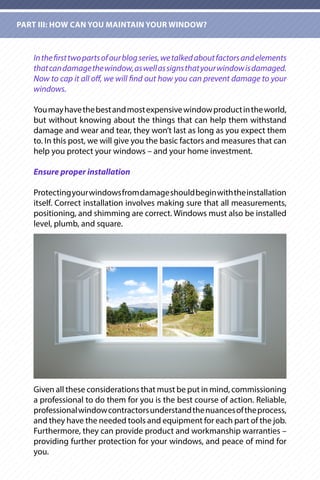 Inthefirsttwopartsofourblogseries,wetalkedaboutfactorsandelements
thatcandamagethewindow,aswellassignsthatyourwindowisdamaged.
Now to cap it all off, we will find out how you can prevent damage to your
windows.
Youmayhavethebestandmostexpensivewindowproductintheworld,
but without knowing about the things that can help them withstand
damage and wear and tear, they won’t last as long as you expect them
to. In this post, we will give you the basic factors and measures that can
help you protect your windows – and your home investment.
Ensure proper installation
Protectingyourwindowsfromdamageshouldbeginwiththeinstallation
itself. Correct installation involves making sure that all measurements,
positioning, and shimming are correct. Windows must also be installed
level, plumb, and square.
Given all these considerations that must be put in mind, commissioning
a professional to do them for you is the best course of action. Reliable,
professionalwindowcontractorsunderstandthenuancesoftheprocess,
and they have the needed tools and equipment for each part of the job.
Furthermore, they can provide product and workmanship warranties –
providing further protection for your windows, and peace of mind for
you.
PART III: HOW CAN YOU MAINTAIN YOUR WINDOW?
 