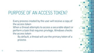 PURPOSE OF AN ACCESS TOKEN?
- Every process created by the user will receive a copy of
the access token
- When a thread attempts to access a securable object or
perform a task that requires privilege, Windows checks
the access token
- By default, a thread will use the primary token of a
process
10 https://docs.microsoft.com/en-us/windows/win32/secauthz/access-tokens
 