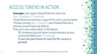 ACCESS TOKENS IN ACTION
- Example: User opens PowerShell.exe and runs
Get-Content C:test.txt
- PowerShell.exe receives a copy of the user’s access token
- Thread running Get-Content uses PowerShell.exe’s
primary access token by default
- Files are a securable object in Windows!
- OS compares access token to discretionary access
control list (DACL) on C:test.txt
- If user has permission to read the file, access is
granted
11 https://docs.microsoft.com/en-us/windows/win32/secauthz/access-control-lists
 
