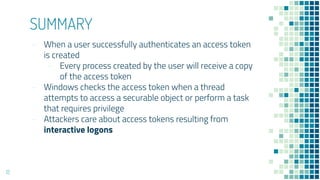 SUMMARY
- When a user successfully authenticates an access token
is created
- Every process created by the user will receive a copy
of the access token
- Windows checks the access token when a thread
attempts to access a securable object or perform a task
that requires privilege
- Attackers care about access tokens resulting from
interactive logons
12
 