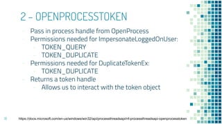 2 – OPENPROCESSTOKEN
- Pass in process handle from OpenProcess
- Permissions needed for ImpersonateLoggedOnUser:
- TOKEN_QUERY
- TOKEN_DUPLICATE
- Permissions needed for DuplicateTokenEx:
- TOKEN_DUPLICATE
- Returns a token handle
- Allows us to interact with the token object
18 https://docs.microsoft.com/en-us/windows/win32/api/processthreadsapi/nf-processthreadsapi-openprocesstoken
 