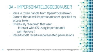 3A – IMPERSONATELOGGEDONUSER
- Pass in token handle from OpenProcessToken
- Current thread will impersonate user specified by
access token
- Effectively “become” that user
- Interact with OS using impersonated
permissions :)
- RevertToSelf reverts impersonated permissions
20 https://docs.microsoft.com/en-us/windows/win32/api/securitybaseapi/nf-securitybaseapi-impersonateloggedonuser
 