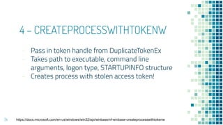 4 – CREATEPROCESSWITHTOKENW
- Pass in token handle from DuplicateTokenEx
- Takes path to executable, command line
arguments, logon type, STARTUPINFO structure
- Creates process with stolen access token!
24 https://docs.microsoft.com/en-us/windows/win32/api/winbase/nf-winbase-createprocesswithtokenw
 