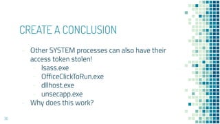 CREATE A CONCLUSION
- Other SYSTEM processes can also have their
access token stolen!
- lsass.exe
- OfficeClickToRun.exe
- dllhost.exe
- unsecapp.exe
- Why does this work?
36
��
 
