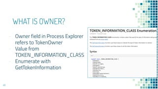 WHAT IS OWNER?
- Owner field in Process Explorer
refers to TokenOwner
- Value from
TOKEN_INFORMATION_CLASS
- Enumerate with
GetTokenInformation
46
 