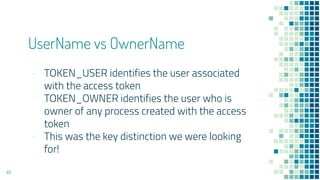 UserName vs OwnerName
- TOKEN_USER identifies the user associated
with the access token
- TOKEN_OWNER identifies the user who is
owner of any process created with the access
token
- This was the key distinction we were looking
for!
48
 