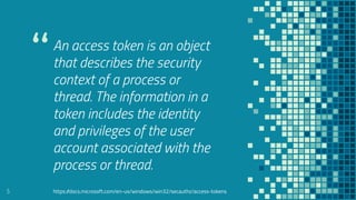 “An access token is an object
that describes the security
context of a process or
thread. The information in a
token includes the identity
and privileges of the user
account associated with the
process or thread.
5 https://docs.microsoft.com/en-us/windows/win32/secauthz/access-tokens
 