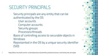 SECURITY PRINCIPALS
- Security principals are any entity that can be
authenticated by the OS
- User accounts
- Computer accounts
- Security groups
- Processes/threads
- Basis of controlling access to securable objects in
Windows
- Represented in the OS by a unique security identifier
(SID)
6 https://docs.microsoft.com/en-us/windows/security/identity-protection/access-control/security-principals
 