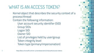 WHAT IS AN ACCESS TOKEN?
- Kernel object that describes the security context of a
process/thread
- Contain the following information:
- User account security identifier (SID)
- Group SIDs
- Logon SID
- Owner SID
- List of privileges held by user/group
- Token integrity level
- Token type (primary/impersonation)
9 https://docs.microsoft.com/en-us/windows/win32/secauthz/access-tokens
 