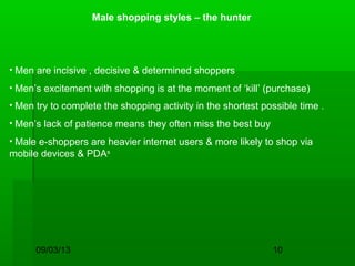 09/03/13 10
Male shopping styles – the hunter
• Men are incisive , decisive & determined shoppers
• Men’s excitement with shopping is at the moment of ‘kill’ (purchase)
• Men try to complete the shopping activity in the shortest possible time .
• Men’s lack of patience means they often miss the best buy
• Male e-shoppers are heavier internet users & more likely to shop via
mobile devices & PDAs
 