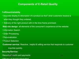 09/03/13 11
Components of E-Retail Quality
Fulfilment/reliabilty
• Accurate display & description of a product so thaT what customers receive is
what they thought they ordered.
• Delivery of the right product with in the time frame promised.
Web site design: all elements of the consumer’s experience at the website:
• Information Search
• Order Processing
• Personalization
• Product Selection
Customer service: Reactive , helpful & willing service that responds to customer
inquiries quickly.
Security/Service:
•Securityof credit card payments
 