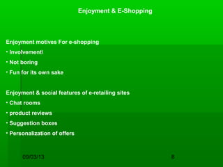 09/03/13 8
Enjoyment & E-Shopping
Enjoyment motives For e-shopping
• Involvement
• Not boring
• Fun for its own sake
Enjoyment & social features of e-retailing sites
• Chat rooms
• product reviews
• Suggestion boxes
• Personalization of offers
 
