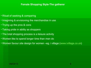 09/03/13 9
Female Shopping Style-The gatherer
• Ritual of seeking & comparing
• Imagining & envisioning the merchandise in use
• Trying up the pros & cons
• Taking pride in ability as shoppers
• The total shopping process is a leisure activity
• Women like to spend longer time than men do
• Women favour site design for women –eg. i village (www.ivillage.co.uk)
 