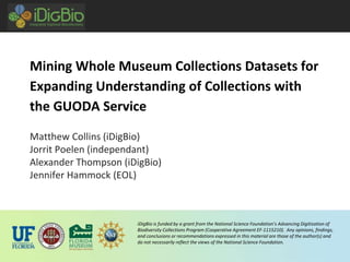 iDigBio is funded by a grant from the National Science Foundation’s Advancing Digitization of
Biodiversity Collections Program (Cooperative Agreement EF-1115210). Any opinions, findings,
and conclusions or recommendations expressed in this material are those of the author(s) and
do not necessarily reflect the views of the National Science Foundation.
Mining Whole Museum Collections Datasets for
Expanding Understanding of Collections with
the GUODA Service
Matthew Collins (iDigBio)
Jorrit Poelen (independant)
Alexander Thompson (iDigBio)
Jennifer Hammock (EOL)
 