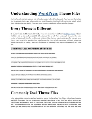 Understanding  HYPERLINK quot;
http://www.pressalive.comquot;
  quot;
WordPressquot;
 WordPress Theme Files<br />It is time for us to start taking a close look at how themes are built and how they work. If you have ever themed any kind of application before, you will appreciate how straightforward and intuitive WordPress theming actually is (with plenty of power when you need it). If you have never themed any application before, never fear, it’s easy.<br />Every Theme is Different<br />Of course, the look of all themes is different. But if you were to download five different  HYPERLINK quot;
http://www.pressalive.com/choosing-perfect-theme-wordpress/wordpress/wordpress-themes/2010/08/08quot;
  quot;
Wordpress Themesquot;
  quot;
_topquot;
 WordPress themes and open the folders side by side, you’ll see a slightly different sets of files as well. There are a couple of required files and a number of files you will likely find in all themes, but beyond that the door is pretty wide open. For example, some themes might come with a special archives page because that theme is built to showcase archives in unique way. Another theme might be missing a search.php file, because its index page is built to accommodate search right inside of it.<br />Commonly Used WordPress Theme Files<br />404.php  - Error page, served up when someone goes to a URL on your site that doesn’t exisit .<br />archive.php – Page that displays posts in one particular day, month, year, category, tag, or author .<br />archives.php  - Page template that includes search form, category list, and monthly archives (requires page using it) .<br />header.php - Included at the top of every page. (DOCTYPE, head section, navigation, etc) .<br />index.php - This is typically the “homepage” of your blog, but also the default should any other views be missing .<br />page.php - Template for Pages, the WordPress version of static-style/non-blog content .<br />style.css - The styling information for your theme, required for your theme to work, even if you don’t use it .<br />functions.php - File to include special behavior for your theme.<br />footer.php - Included at the bottom of every page. Closes off all sections. (Copyright, analytics, etc) .<br />Commonly Used Theme Files<br />In the adjacent table, notice how we have labeled the each of the theme files. Two of them, index.php and style.css are CORE. This means that they are absolutely essential to your theme. In fact, WordPress will not recognize any theme if these two files are not within the theme folder. Technically, you could build a theme with only these two files. And a simple theme it would be! That might be just what you need for some special applications of WordPress, but in general, you are probably using WordPress because you want a bit more functionality than that would offer. Most themes will include both the CORE files and all the files labeled STANDARD as well. The STANDARD files cover everything both you and your visitors will expect from a blog. Things like permalinked posts and pages, error catching, commenting, and organized archives. Some of these files are marked as SPECIAL, in that they offer something above and beyond the basics. For example, the image.php file. If you choose to use the WordPress default media library to manage the files you post to your site (images, movies, etc.), you can insert them into your posts with a link to a special page on your site controlled by the image.php file. This can be useful. You can include special information on this page like copyright information, author information, usage rights, etc. Stuff that you might not want to include everywhere the image itself is used. Not all sites would want or need this, hence its designation as SPECIAL. A few of the files are marked as JUNK, as they are just old deprecated crap that nobody uses anymore. The comments-popup.php file is just weird; we could tell you all about it, but it’s not worth the ink (really).<br />How Theme Files Work Together<br />These files are not stand-alone templates. They interact and call upon each other to get the job done. For example, index.php alone will call and insert header.php at the top of it, sidebar.php in the middle of it, and footer.php at the bottom of it. Then, the sidebar.php file might have a function to call in searchform.php. Likewise, the header.php file, which includes the <head> section, will call upon the style.css file. It is this modular, dynamic approach that gives WordPress theme building a lot of its power. For those folks coming from a background of building static sites, the nature of using templates is probably already quite appealing. Imagine wanting to add a navigational item to the site’s main menu bar, which likely lives in the header.php file. One change, and the new navigational item is reflected on all pages of the site. Going further, the menu bar itself is likely generated from a built-in WordPress function. As soon as you publish a new page from the Admin area of WordPress, the menu-bar function will recognize the new page and automatically append it to the sitewide menu bar. This is powerful stuff that makes site modifications, updates, and management very easy.<br />Understanding Different Page Views There are really only a handful of different types of page views:<br />· The Home Page – usually at the root URL of your domain<br />· Single Posts – displays one post at a time, usually in its entirety<br />· Static Pages – pages that are outside the flow of normal posts<br />· Custom Pages – static pages that have been customized<br />· Search Results – displays a list or summary of posts matching a search<br />· Archive – shows series of posts for categories, tags, dates, and authors<br />Page Views are for Pages<br />We already learned about Pages and how they are most commonly used for “static” style content. You cannot categorize or tag a Page, they exist outside the chronological flow of posts, and they don’t appear in the RSS feed like Posts do. As such, the theme template used to display Pages is generally different than that used to display Posts. For example, it may lack the functionality to display things such as dates, author names, and comments. Instead, it might have include functionality to display the breadcrumb trail of its hierarchy of parent pages .<br />Single Views are for Posts<br />The single.php file is responsible for displaying a single Post. There may be parts of the single.php template file for displaying categorization and other “meta” information about the post, as well as the functionality required for displaying the comments area and comment form. Perhaps you want your single posts to be a bit wider and less cluttered? The single.php file is where you might omit calling the sidebar and adjust your CSS accordingly.<br />The Many Faces of Archive Views<br />There are many types of archives, and this one file, archive.php, is often in charge of displaying them all. When viewing a particular category, tag, author, or date-based archive, WordPress will generate the markup and display the content according to the code contained in the archive.php file.<br />How WordPress Decides which File to use for Rendering the View<br />All this talk about different page views is begging the question, “how does WordPress figure out which template file to use?” You might assume that that it is hard- wired into WordPress, but as we’ve learned, most of the files in a theme are optional. If your theme doesn’t have an archive.php file, does WordPress just display a blank page? Absolutely not, it moves down it’s heirarchy of template files to find the next most appropriate file to use. Ultimately, all paths in the WordPress templating world end at the index.php file. No wonder this is such an important and required file! Just as we move down the hierarchy toward index.php, we can travel in the other direction and create template files that are very specific. For example, if we wish to have a unique template when viewing category #456 of our blog, we can create a file called category-456.php, and WordPress will automatically use it.<br />www.pressalive.com<br />