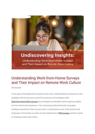 Understanding Work-from-Home Surveys
and Their Impact on Remote Work Culture
Introduction
In the wake of the global shift towards remote work, understanding the dynamics of this
paradigm shift has become crucial for businesses and employees alike.
Work-from-home (WFH) surveys have emerged as invaluable tools for gaining insights
into the remote work experience. From assessing productivity levels to gauging
employee satisfaction, these surveys offer a comprehensive view of the remote work
landscape. In this article, we delve into the significance of WFH surveys and their impact
on shaping remote work culture.
 
